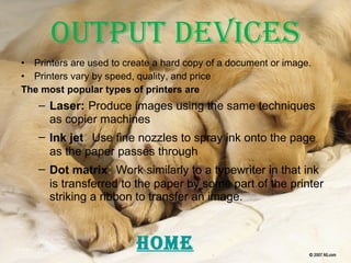Output Devices Printers are used to create a hard copy of a document or image. Printers vary by speed, quality, and price The most popular types of printers are Laser:   Produce images using the same techniques as copier machines Ink jet :   Use fine nozzles to spray ink onto the page as the paper passes through Dot matrix :   Work similarly to a typewriter in that ink is transferred to the paper by some part of the printer striking a ribbon to transfer an image. HOME 