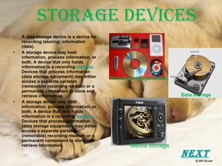 Storage Devices A data storage device is a device for recording (storing) information (data). A storage device may hold information, process information, or both. A device that only holds information is a recording  medium . Devices that process information (data storage equipment) may either access a separate portable (removable) recording medium or a permanent component to store and retrieve information. A storage device may hold information, process information, or both. A device that only holds information is a recording  medium . Devices that process information (data storage equipment) may either access a separate portable (removable) recording medium or a permanent component to store and retrieve information. Media storage Personal storage device Data storage Next 