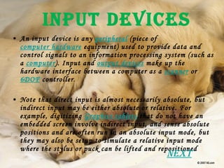 Input Devices An input device is any  peripheral  (piece of  computer hardware  equipment) used to provide data and control signals to an information processing system (such as a  computer ). Input and  output devices  make up the hardware interface between a computer as a  scanner  or  6DOF  controller . Note that direct input is almost necessarily absolute, but indirect input may be either absolute or relative. For example, digitizing  Graphics tablets  that do not have an embedded screen involve indirect input, and sense absolute positions and are often run in an absolute input mode, but they may also be setup to simulate a relative input mode where the stylus or puck can be lifted and repositioned Next 