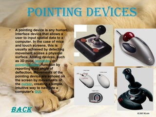 Pointing Devices A pointing device is any human interface device that allows a user to input spatial data to a computer. In the case of mice and touch screens, this is usually achieved by detecting movement across a physical surface. Analog devices, such as 3D mice,  joysticks , or  pointing sticks , function by reporting their angle of deflection. Movements of the pointing device are echoed on the screen by movements of the  cursor , creating a simple, intuitive way to navigate a computer's  GUI . Back 