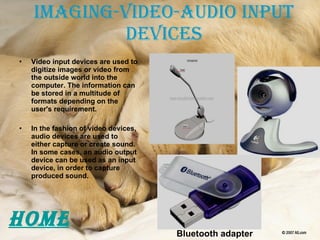 Imaging-Video-audio Input Devices Video input devices are used to digitize images or video from the outside world into the computer. The information can be stored in a multitude of formats depending on the user's requirement. In the fashion of video devices, audio devices are used to either capture or create sound. In some cases, an audio output device can be used as an input device, in order to capture produced sound. Bluetooth adapter HOME 
