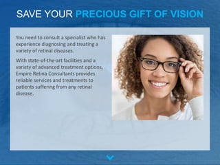 SAVE YOUR PRECIOUS GIFT OF VISION
You need to consult a specialist who has
experience diagnosing and treating a
variety of retinal diseases.
With state-of-the-art facilities and a
variety of advanced treatment options,
Empire Retina Consultants provides
reliable services and treatments to
patients suffering from any retinal
disease.
 