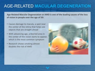 AGE-RELATED MACULAR DEGENERATION
• Causes damage to macula, a spot near
the center of the retina that helps see
objects that are straight ahead
• With advancing age, a blurred area in
the center of the vision starts to appear,
which is the most common symptom
• Research shows smoking almost
doubles the risk of AMD
Age-Related Macular Degeneration or AMD is one of the leading causes of the loss
of vision in people over the age of 50:
 