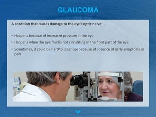 GLAUCOMA
• Happens because of increased pressure in the eye
• Happens when the eye fluid is not circulating in the front part of the eye
• Sometimes, it could be hard to diagnose because of absence of early symptoms or
pain
A condition that causes damage to the eye's optic nerve:
 