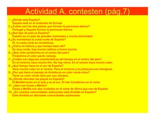 Actividad A. contesten (pág.7)
1. ¿Dónde está España?
   España está en el sudoeste de Europa
2 ¿Cuáles son los dos países que forman la península ibérica?
   Portugal y España forman la península ibérica
3.¿Qué tipo de país es España?
   España es un país de grandes contrastes y mucha diversidad.
4.¿Es montañosa la costa norte de España?
   Sí, la costa norte es montañosa.
5. ¿Cómo es Galicia y que tiempo hace allí?
   Es muy verde, hay mucha neblina y llueve mucho.
6. ¿Qué color predomina en el centro del país?
   Predomina el color pardo naranja.
7. ¿Cuáles son algunas características del tiempo en el centro del país?
   En el invierno nace mucho frío. No hay nieve. En el verano hace mucho calor.
8. ¿Qué tiempo hace en el sur de España?
   Hace mucho calor en el verano. Pero el invierno y la primavera son benignos.
9. ¿Por qué tiene el paisaje de Andalucía un color verde olivo?
   Tiene un color verde olivo por sus olivares.
10.¿Dónde abundan las playas en España?
   El Mediterraneo en el este y en el sur. El mar Cantábrico en el norte.
11. ¿Qué son Ceuta y Melilla?
   Ceuta y Melilla son dos ciudades en el norte de Africa que son de España.
12. ¿En cuántas comunidades autónomas está dividida en España?
   Está dividida en diecisiete comunidades autónomas.
 
