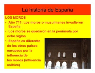 La historia de España
LOS MOROS
• Año 711: Los moros o musulmanes invadieron
  España
• Los moros se quedaron en la península por
 ocho siglos.
• España es diferente
 de los otros países
 europeos por la
 influencia de
 los moros (influencia
 arábica)
 