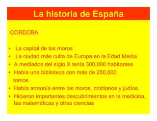 La historia de España
CORDOBA

•  La capital de los moros
•  La ciudad más culta de Europa en la Edad Media
• A mediados del siglo X tenía 300,000 habitantes
• Había una biblioteca con más de 250,000
  tomos
• Había armonía entre los moros, cristianos y judíos.
• Hicieron importantes descubrimientos en la medicina,
  las matemáticas y otras ciencias
 