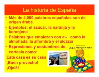 La historia de España
• Más de 4,000 palabras españolas son de
  origen árabe.
• Ejemplos: el azúcar, la naranja y la
  berenjena
• Palabras que empiezan con al- como la
  almohada, la alfombra y el alcázar
• Expresiones y costumbres de
  cortesía como:
 Esta casa es su casa
 ¡Buen provecho!
 ¡Ojalá!
 