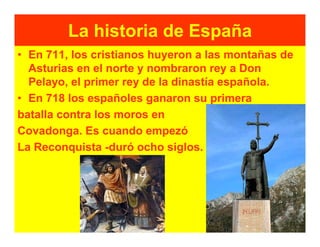 La historia de España
• En 711, los cristianos huyeron a las montañas de
  Asturias en el norte y nombraron rey a Don
  Pelayo, el primer rey de la dinastía española.
• En 718 los españoles ganaron su primera
batalla contra los moros en
Covadonga. Es cuando empezó
La Reconquista -duró ocho siglos.
 