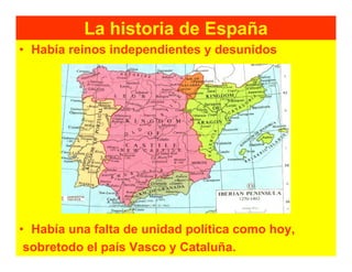 La historia de España
• Había reinos independientes y desunidos




• Había una falta de unidad política como hoy,
 sobretodo el país Vasco y Cataluña.
 