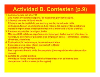 Actividad B. Contesten (p.9)
1. La importancia del año 711
   Los moros invadieron España. Se quedaron por ocho siglos.
2. Córdoba durante la Edad Media
   Córdoba era la capital de los moros y era la ciudad más culta
   de Europa.Tenían una biblioteca. Los moros, los judíos y los cristianos
   hicieron importantes descubrimentos en la medicina y otras ciencias.
3. Palabras españolas de origen árabe
   Más de 4,000 palabras españolas son de origen árabe, como: el azúcar, la
   naranja, la berenjena y palabras que empiezan con al- ( almohada, alberca,
   almendra, alfombra)
4. Costumbre de cortesía que tienen raíces árabes
   Esta casa es su casa, ¡Buen provecho! y ¡Ojalá!
5. La batalla de Covadonga
   Fue la primera batalla de la Reconquista (Los españoles derrotaron a los
   moros)
6. La falta de unidad política
   Formaban reinos independientes y desunidos con el terreno que
   recuperaron de los moros (ocho siglos).
 