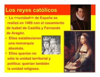Los reyes católicos
• La <<unidad>> de España se
 realizó en 1469 con el casamiento
 de Isabel de Castilla y Fernando
 de Aragón.
• Ellos establecieron
  una monarquía
  absoluta.
• Ellos querían no
 sólo la unidad territorial y
 política: querían también
 la unidad religiosa.
 
