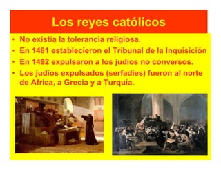 Los reyes católicos
•   No existía la tolerancia religiosa.
•   En 1481 establecieron el Tribunal de la Inquisición
•   En 1492 expulsaron a los judíos no conversos.
•   Los judíos expulsados (serfadíes) fueron al norte
    de Africa, a Grecia y a Turquía.
 