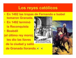 Los reyes católicos
• En 1492 las tropas de Fernando e Isabel
  tomaron Granada.
• En 1492 terminó
  la Reconquista
• Boabdil
(el último rey moro),
  les dio las llaves
 de la ciudad y salió
 de Granada llorando.
 