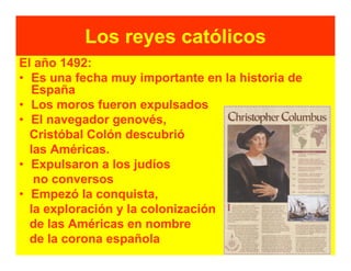 Los reyes católicos
El año 1492:
• Es una fecha muy importante en la historia de
  España
• Los moros fueron expulsados
• El navegador genovés,
  Cristóbal Colón descubrió
  las Américas.
• Expulsaron a los judíos
   no conversos
• Empezó la conquista,
  la exploración y la colonización
  de las Américas en nombre
  de la corona española
 