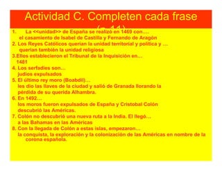 Actividad C. Completen cada frase
1.                              (p.11)
     La <<unidad>> de España se realizó en 1469 con….
    el casamiento de Isabel de Castilla y Fernando de Aragón
2. Los Reyes Católicos querían la unidad territorial y política y …
    querían también la unidad religiosa
3.Ellos establecieron el Tribunal de la Inquisición en…
  1481
4. Los serfadíes son…
   judíos expulsados
5. El último rey moro (Boabdil)…
   les dio las llaves de la ciudad y salió de Granada llorando la
   pérdida de su querida Alhambra.
6. En 1492…
   los moros fueron expulsados de España y Cristobal Colón
   descubrió las Américas.
7. Colón no descubrió una nueva ruta a la India. El llegó…
   a las Bahamas en las Américas
8. Con la llegada de Colón a estas islas, empezaron…
   la conquista, la exploración y la colonización de las Américas en nombre de la
       corona española.
 