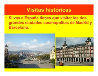 Visitas históricas
• Si vas a España tienes que visitar las dos
  grandes ciudades cosmopolitas de Madrid y
  Barcelona.
 