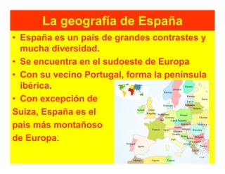 La geografía de España
• España es un país de grandes contrastes y
  mucha diversidad.
• Se encuentra en el sudoeste de Europa
• Con su vecino Portugal, forma la península
  ibérica.
• Con excepción de
Suiza, España es el
país más montañoso
de Europa.
 