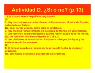 Actividad D. ¿Sí o no? (p.13)
1.Los árabes fueron magníficos arquitectos.
Sí
2. Hay muchas joyas arquitectónicas de los moros en el norte de España,
sobre todo en Galicia.
No, en el sur de España, sobre todo en Andalucía.
3. Hay muchas ruinas romanas en la ciudad de Mérida, en Extremadura.
4. Los romanos invadieron España cuando fueron expulsados los moros.
No, los romanos invadieron España en 218 a. C
5. Los celtíberos se romanizaron. Adoptaron la lengua, las leyes y las
costumbres de los romanos.
Sí
6. El famoso acueducto romano de Segovia está hecho de madera y
argamasa.
No, está hecho de piedras gigantescas sin argamasa.
 