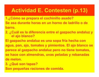 Actividad E. Contesten (p.13)
1.¿Cómo se prepara el cochinillo asado?
Se asa durante horas en un horno de ladrillo o de
barro.
2. ¿Cuál es la diferencia entre el gazpacho andaluz y
    el ajo blanco?
El gazpacho andaluz es una sopa fría hecha con
agua, pan, ajo, tomates y pimientos. El ajo blanco se
parece al gazpacho andaluz pero no tiene tomates,
se hace con almendras, uvas peladas y rebanadas
de melon.
3. ¿Qué son tapas?
Son pequeñas raciones de comida.
 