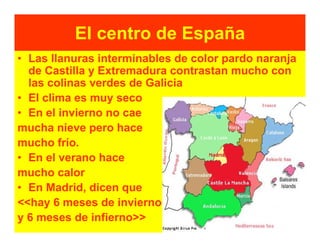 El centro de España
• Las llanuras interminables de color pardo naranja
  de Castilla y Extremadura contrastan mucho con
  las colinas verdes de Galicia
• El clima es muy seco
• En el invierno no cae
mucha nieve pero hace
mucho frío.
• En el verano hace
mucho calor
• En Madrid, dicen que
<<hay 6 meses de invierno
y 6 meses de infierno>>
 