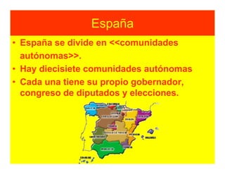 España
• España se divide en <<comunidades
  autónomas>>.
• Hay diecisiete comunidades autónomas
• Cada una tiene su propio gobernador,
  congreso de diputados y elecciones.
 
