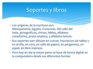 Soportes y libros

Los origenes de la escritura son:
Mesopotamia, Egypto, Cretenses, Del valle del
Indo, pictográficos, chinos, biblos, alfabeto
cuneiforme, proto sinaitico, y alfabeto fenicio.
Sus soportes son: dibujos en cuevas, inscripcion de tablas y
en arcilla, en cera, en rollo de papiro, en pergamino, en
papel, en libro impreso.
Pero hoy en dia la mayor parte se hace de forma digital en
la computadora desde sus diferentes formas
 