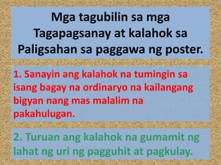 Mga tagubilin sa mga
Tagapagsanay at kalahok sa
Paligsahan sa paggawa ng poster.
1. Sanayin ang kalahok na tumingin sa
isang bagay na ordinaryo na kailangang
bigyan nang mas malalim na
pakahulugan.
2. Turuan ang kalahok na gumamit ng
lahat ng uri ng pagguhit at pagkulay.
 