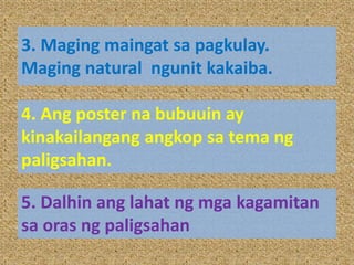 3. Maging maingat sa pagkulay.
Maging natural ngunit kakaiba.
4. Ang poster na bubuuin ay
kinakailangang angkop sa tema ng
paligsahan.
5. Dalhin ang lahat ng mga kagamitan
sa oras ng paligsahan
 