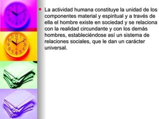 La actividad humana constituye la unidad de los componentes material y espiritual y a través de ella el hombre existe en sociedad y se relaciona con la realidad circundante y con los demás hombres, estableciéndose así un sistema de relaciones sociales, que le dan un carácter universal. 