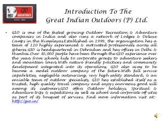 Introduction To The
Great Indian Outdoors (P) Ltd.
• GIO is one of the fastest growing Outdoor Recreation & Adventure
companies in India and also runs a network of Lodges & Deluxe
Camps in the Himalayas.Established in 1999, the organization has a
team of 120 highly experienced & motivated professionals across all
spheres.GIO is headquartered in Dehradun and has offices in Delhi &
Mumbai.Over 30,000 people have been through the GIO experience over
the years from schools kids to corporate groups to adventure seekers
and mountain lovers.With nature friendly practices and community
development integrated into its operations, GIO also aims to be
become a model outdoor company of the future.With full service
capabilities, negligible outsourcing, very high safety standard, & an
enviable team of outdoor specialists, GIO has established itself as a
trusted, high quality travel company and enjoys enormous good will
among its customers.GIO offers Outdoor holidays, Spiritual &
Adventure trips & expeditions as well as school and corporate off-sites
as part of its bouquet of services. Find more information visit at:-
http://gio.in/
 