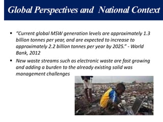 Global Perspectives and National Context
 “Current global MSW generation levels are approximately 1.3
billion tonnes per year, and are expected to increase to
approximately 2.2 billion tonnes per year by 2025.” - World
Bank, 2012
 New waste streams such as electronic waste are fast growing
and adding a burden to the already existing solid was
management challenges
 