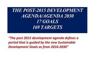 THE POST-2015 DEVELOPMENT
AGENDA/AGENDA 2030
17 GOALS
169 TARGETS
“The post 2015 development agenda defines a
period that is guided by the new Sustainable
Development Goals as from 2016-2030”
 