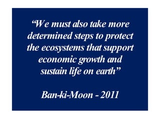 “We must also take more
determined steps to protect
the ecosystems that support
economic growth and
sustain life on earth”
Ban-ki-Moon -2011
 