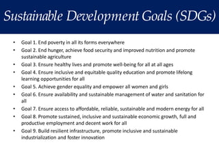 Sustainable Development Goals (SDGs)
• Goal 1. End poverty in all its forms everywhere
• Goal 2. End hunger, achieve food security and improved nutrition and promote
sustainable agriculture
• Goal 3. Ensure healthy lives and promote well-being for all at all ages
• Goal 4. Ensure inclusive and equitable quality education and promote lifelong
learning opportunities for all
• Goal 5. Achieve gender equality and empower all women and girls
• Goal 6. Ensure availability and sustainable management of water and sanitation for
all
• Goal 7. Ensure access to affordable, reliable, sustainable and modern energy for all
• Goal 8. Promote sustained, inclusive and sustainable economic growth, full and
productive employment and decent work for all
• Goal 9. Build resilient infrastructure, promote inclusive and sustainable
industrialization and foster innovation
 