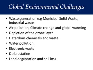 Global Environmental Challenges
• Waste generation e.g Municipal Solid Waste,
Industrial waste
• Air pollution, Climate change and global warming
• Depletion of the ozone layer
• Hazardous chemicals and waste
• Water pollution
• Electronic waste
• Deforestation
• Land degradation and soil loss
 