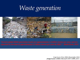 Waste generation
Image Source: Khisa, 2009); (Muzamw2
e5
se, 2014)
; Image Source: (UNIDO/Microsoft/CPCT/CMPA, 2011)
“Current global MSW generation levels are approximately 1.3 billion tonnes per year, and are
expected to increase to approximately 2.2 billion tonnes per year by 2025.” - World Bank, 2012
 