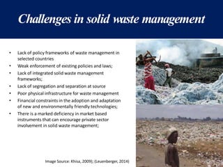 Challenges in solid waste management
• Lack of policy frameworks of waste management in
selected countries
• Weak enforcement of existing policies and laws;
• Lack of integrated solid waste management
frameworks;
• Lack of segregation and separation at source
• Poor physical infrastructure for waste management
• Financial constraints in the adoption and adaptation
of new and environmentally friendly technologies;
• There is a marked deficiency in market based
instruments that can encourage private sector
involvement in solid waste management;
Image Source: Khisa, 2009); (Leuenberger, 2014)
 