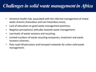 Challenges in solid waste management in Africa
• Immense health risks associated with the informal management of mixed
waste streams (hazardous and non-hazardous ones);
• Lack of education on good waste management practices;
• Negative perceptions/ attitudes towards waste management;
• Low levels of waste recovery and recycling;
• Limited numbers of waste recycling companies, treatment and waste
recovery schemes;
• Poor road infrastructure and transport networks for urban solid waste
management;
 