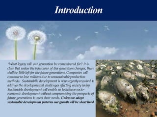 Introduction
“What legacy will our generation be remembered for? It is
clear that unless the behaviour of this generation changes, there
shall be little left for the futuregenerations. Companies will
continue to lose millions due to unsustainable production
methods. Sustainablle development is now urgently required to
address the developmental challenges affecting society today.
Sustainable development will enable us to achieve socio-
economic development without compromising the prospects of
future generations to meet their needs. Unless we adopt
sustainable development patterns our growth will be short lived.
 