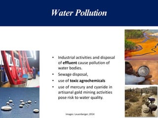 Water Pollution
• Industrial activities and disposal
of effluent cause pollution of
water bodies.
• Sewage disposal,
• use of toxic agrochemicals
• use of mercury and cyanide in
artisanal gold mining activities
pose risk to water quality.
Images: Leuenberger; 2014
 