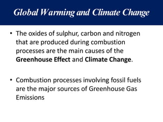 Global Warmingand Climate Change
• The oxides of sulphur, carbon and nitrogen
that are produced during combustion
processes are the main causes of the
Greenhouse Effect and Climate Change.
• Combustion processes involving fossil fuels
are the major sources of Greenhouse Gas
Emissions
 