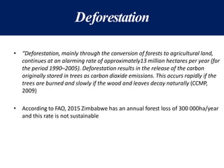 Deforestation
• “Deforestation, mainly through the conversion of forests to agricultural land,
continues at an alarming rate of approximately13 million hectares per year (for
the period 1990–2005). Deforestation results in the release of the carbon
originally stored in trees as carbon dioxide emissions. This occurs rapidly if the
trees are burned and slowly if the wood and leaves decay naturally (CCMP,
2009)
• According to FAO, 2015 Zimbabwe has an annual forest loss of 300 000ha/year
and this rate is not sustainable
 