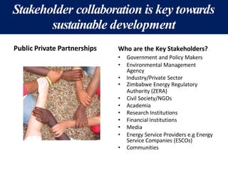 Stakeholder collaboration is key towards
sustainable development
Public Private Partnerships Who are the Key Stakeholders?
• Government and Policy Makers
• Environmental Management
Agency
• Industry/Private Sector
• Zimbabwe Energy Regulatory
Authority (ZERA)
• Civil Society/NGOs
• Academia
• Research Institutions
• Financial Institutions
• Media
• Energy Service Providers e.g Energy
Service Companies (ESCOs)
• Communities
 