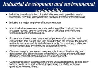 Industrial development and environmental
sustainability
 Industries considered a hub of sustainable economic growth in world
economies, however associated with residuals and environmental issues
 Industry is a major employer of human resources
• Many industries use more materials and energy than their production
processes require, due to continued use of obsolete and inefficient
technologies and methodologies.
• Producers and consumers have adopted patterns of production and
consumption that do not take into consideration the limits of the planet’s
available resources and its assimilative capacity for emissions, a situation
further complicated by continued population growth.
• Climate change is one main consequence, but loss of biodiversity, land
degradation and desertification, air pollution, surface and groundwater
pollution, chemical contamination are also important.
• Current production systems are therefore unsustainable: they do not allow
today’s needs to be met without jeopardizing the ability of future
generations to meet theirs.
 
