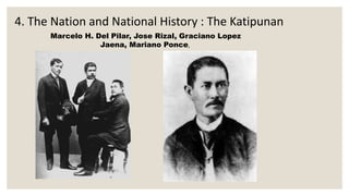 4. The Nation and National History : The Katipunan
Marcelo H. Del Pilar, Jose Rizal, Graciano Lopez
Jaena, Mariano Ponce,
 