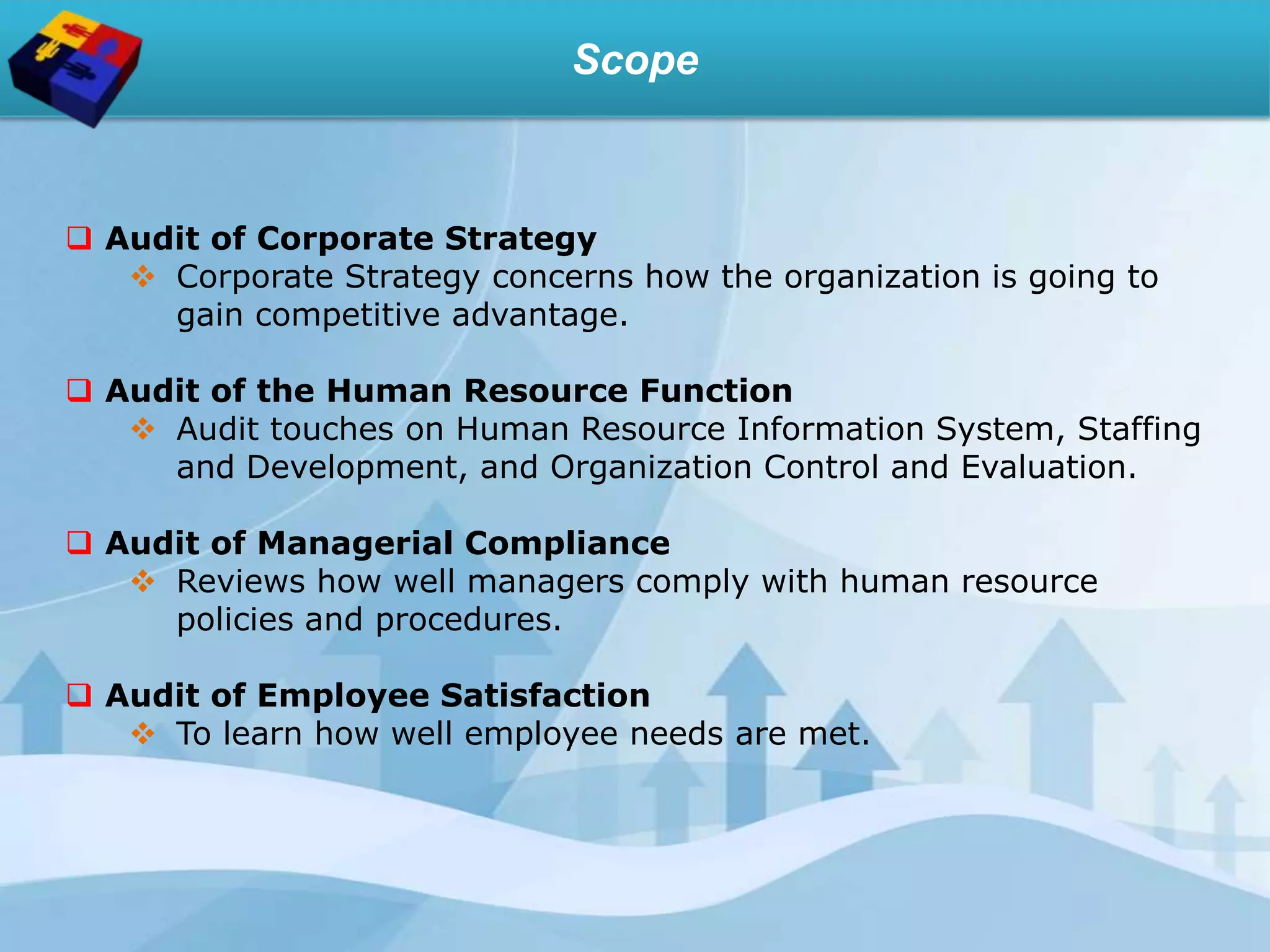 Scope
 Audit of Corporate Strategy
 Corporate Strategy concerns how the organization is going to
gain competitive advantage.
 Audit of the Human Resource Function
 Audit touches on Human Resource Information System, Staffing
and Development, and Organization Control and Evaluation.
 Audit of Managerial Compliance
 Reviews how well managers comply with human resource
policies and procedures.
 Audit of Employee Satisfaction
 To learn how well employee needs are met.
 