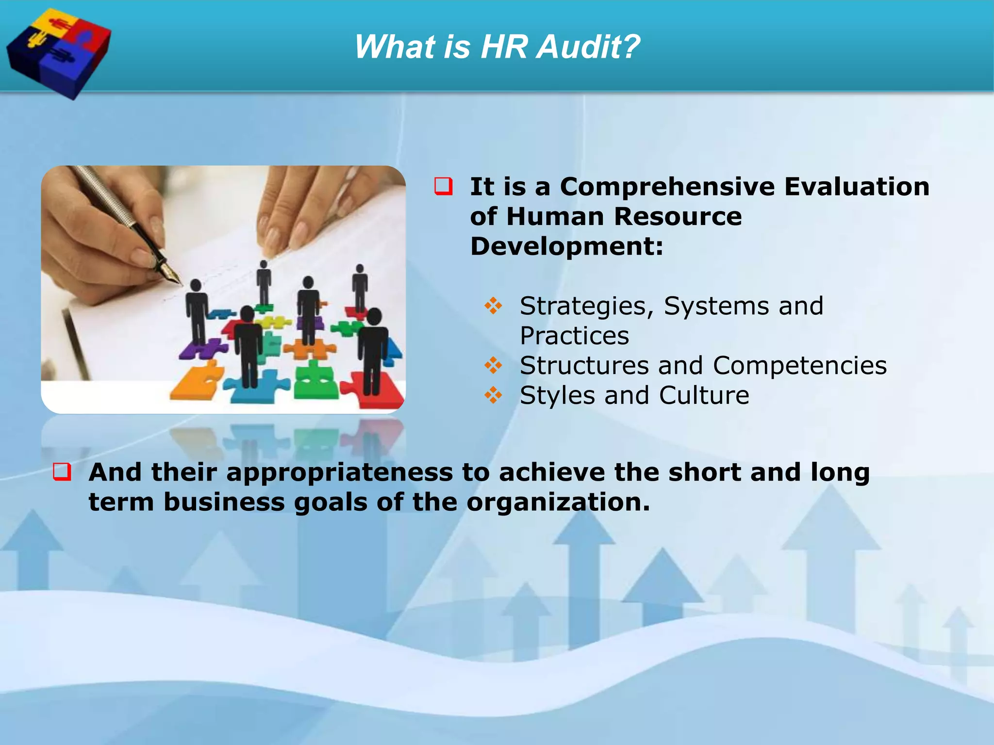 What is HR Audit?
 It is a Comprehensive Evaluation
of Human Resource
Development:
 Strategies, Systems and
Practices
 Structures and Competencies
 Styles and Culture
 And their appropriateness to achieve the short and long
term business goals of the organization.
 