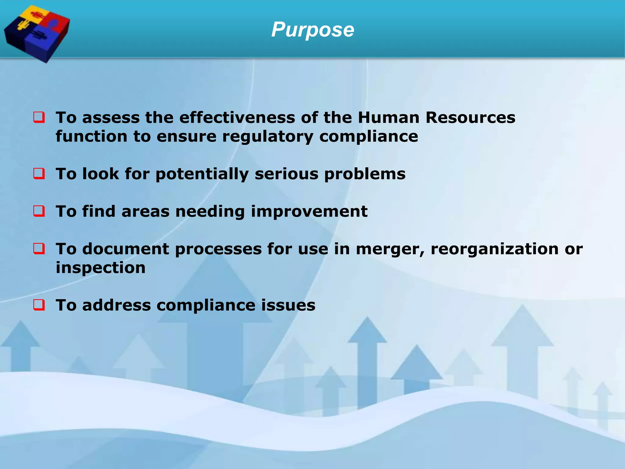 Purpose
 To assess the effectiveness of the Human Resources
function to ensure regulatory compliance
 To look for potentially serious problems
 To find areas needing improvement
 To document processes for use in merger, reorganization or
inspection
 To address compliance issues
 