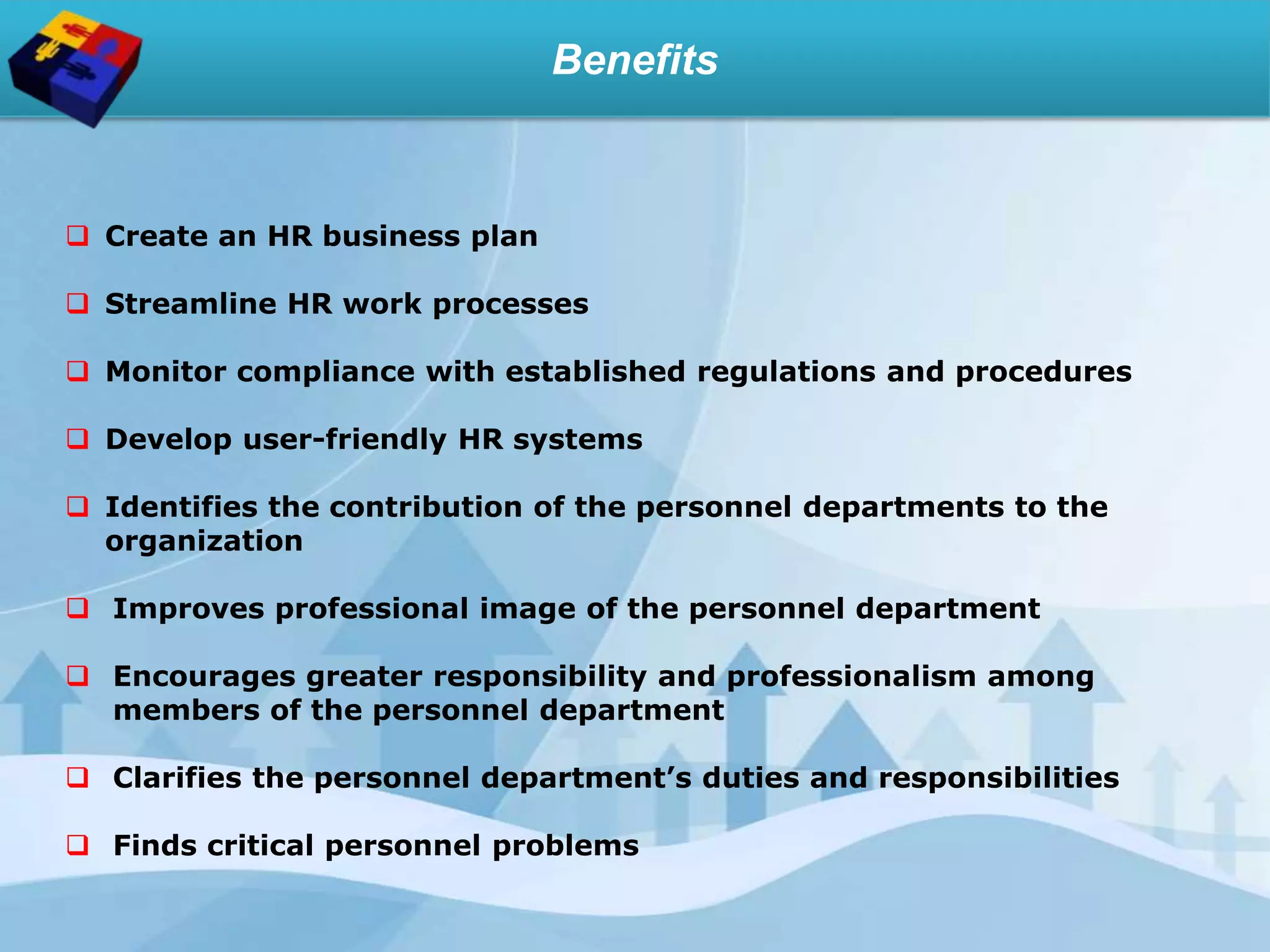 Benefits
 Create an HR business plan
 Streamline HR work processes
 Monitor compliance with established regulations and procedures
 Develop user-friendly HR systems
 Identifies the contribution of the personnel departments to the
organization
 Improves professional image of the personnel department
 Encourages greater responsibility and professionalism among
members of the personnel department
 Clarifies the personnel department’s duties and responsibilities
 Finds critical personnel problems
 